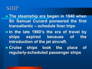 SHIP
 The steamship era began in 1840 when
Sir Samuel Cunard pioneered the first
transatlantic – schedule liner trips
 In the late 1960’s the era of travel by
ships expired because of the
introduction of the jet aircraft.
 Cruise ships took the place of
regularly-scheduled passenger ships
 
