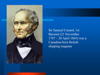 Sir Samuel Cunard, 1st
Baronet (21 November
1787 – 28 April 1865) was a
Canadian-born British
shipping magnate
 