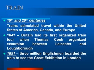 TRAIN
 19th and 20th centuries
Trains stimulated travel within the United
States of America, Canada, and Europe
 1841 – Britain had its first organized train
tour when Thomas Cook organized
excursion between Leicester and
Loughborough
 1851 – three million Englishmen boarded the
train to see the Great Exhibition in London
 