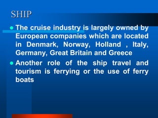 SHIP
 The cruise industry is largely owned by
European companies which are located
in Denmark, Norway, Holland , Italy,
Germany, Great Britain and Greece
 Another role of the ship travel and
tourism is ferrying or the use of ferry
boats
 