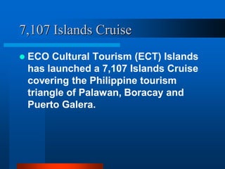 7,107 Islands Cruise
 ECO Cultural Tourism (ECT) Islands
has launched a 7,107 Islands Cruise
covering the Philippine tourism
triangle of Palawan, Boracay and
Puerto Galera.
 
