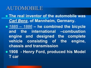 AUTOMOBILE
 The real inventor of the automobile was
Carl Benz, of Mannheim, Germany.
 1885 – 1886 – he combined the bicycle
and the international –combustion
engine and designed the complete
vehicle consisting of the engine,
chassis and transmission
 1908 - Henry Ford, produced his Model
T car
 