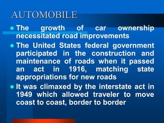 AUTOMOBILE
 The growth of car ownership
necessitated road improvements
 The United States federal government
participated in the construction and
maintenance of roads when it passed
an act in 1916, matching state
appropriations for new roads
 It was climaxed by the interstate act in
1949 which allowed traveler to move
coast to coast, border to border
 