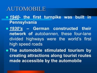 AUTOMOBILE
 1940- the first turnpike was built in
Pennsylvania
 1930’s – German constructed their
network of autobannen, these four-lane
divided highways were the world’s first
high speed roads
 The automobile stimulated tourism by
creating attractions along tourist routes
made accessible by the automobile
 