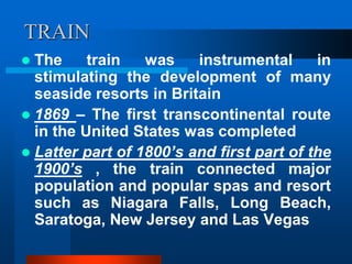 TRAIN
 The train was instrumental in
stimulating the development of many
seaside resorts in Britain
 1869 – The first transcontinental route
in the United States was completed
 Latter part of 1800’s and first part of the
1900’s , the train connected major
population and popular spas and resort
such as Niagara Falls, Long Beach,
Saratoga, New Jersey and Las Vegas
 