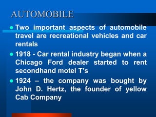 AUTOMOBILE
 Two important aspects of automobile
travel are recreational vehicles and car
rentals
 1918 - Car rental industry began when a
Chicago Ford dealer started to rent
secondhand motel T’s
 1924 – the company was bought by
John D. Hertz, the founder of yellow
Cab Company
 