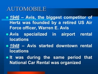 AUTOMOBILE
 1946 – Avis, the biggest competitor of
Hertz was founded by a retired US Air
Force officer, Warren E. Avis
 Avis specialized in airport rental
locations
 1948 – Avis started downtown rental
locations
 It was during the same period that
National Car Rental was organized
 