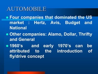 AUTOMOBILE
 Four companies that dominated the US
market : Hertz, Avis, Budget and
National
 Other companies: Alamo, Dollar, Thrifty
and General
 1960’s and early 1970’s can be
attributed to the introduction of
fly/drive concept
 