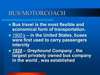 BUS/MOTORCOACH
 Bus travel is the most flexible and
economical form of transportation.
 1900’s – in the United States, buses
were first used to carry passengers
intercity
 1928 – Greyhound Company , the
largest privately owned bus company
in the world , was established
 