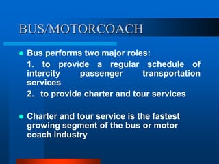 BUS/MOTORCOACH
 Bus performs two major roles:
1. to provide a regular schedule of
intercity passenger transportation
services
2. to provide charter and tour services
 Charter and tour service is the fastest
growing segment of the bus or motor
coach industry
 