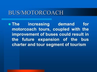 BUS/MOTORCOACH
 The increasing demand for
motorcoach tours, coupled with the
improvement of buses could result in
the future expansion of the bus
charter and tour segment of tourism
 
