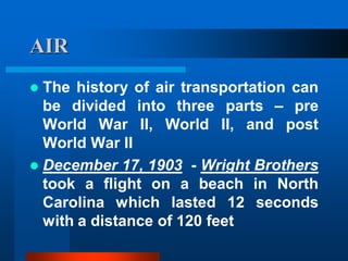 AIR
 The history of air transportation can
be divided into three parts – pre
World War II, World II, and post
World War II
 December 17, 1903 - Wright Brothers
took a flight on a beach in North
Carolina which lasted 12 seconds
with a distance of 120 feet
 