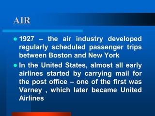 AIR
 1927 – the air industry developed
regularly scheduled passenger trips
between Boston and New York
 In the United States, almost all early
airlines started by carrying mail for
the post office – one of the first was
Varney , which later became United
Airlines
 