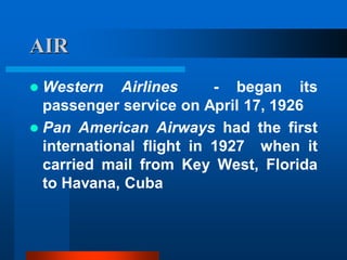 AIR
 Western Airlines - began its
passenger service on April 17, 1926
 Pan American Airways had the first
international flight in 1927 when it
carried mail from Key West, Florida
to Havana, Cuba
 