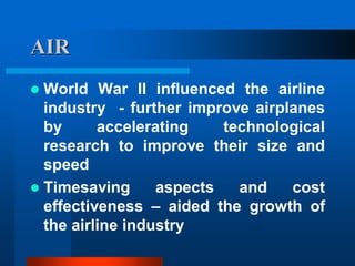 AIR
 World War II influenced the airline
industry - further improve airplanes
by accelerating technological
research to improve their size and
speed
 Timesaving aspects and cost
effectiveness – aided the growth of
the airline industry
 