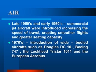AIR
 Late 1950’s and early 1960’s – commercial
jet aircraft were introduced increasing the
speed of travel, creating smoother flights
and greater seating capacity
 1970’s – introduction of wide – bodied
aircrafts such as Douglas DC 10 , Boeing
747 , the Lockheed Tristar 1011 and the
European Aerobus
 