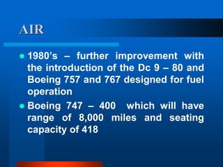 AIR
 1980’s – further improvement with
the introduction of the Dc 9 – 80 and
Boeing 757 and 767 designed for fuel
operation
 Boeing 747 – 400 which will have
range of 8,000 miles and seating
capacity of 418
 