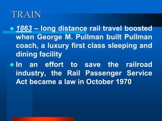 TRAIN
 1863 – long distance rail travel boosted
when George M. Pullman built Pullman
coach, a luxury first class sleeping and
dining facility
 In an effort to save the railroad
industry, the Rail Passenger Service
Act became a law in October 1970
 