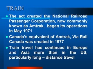 TRAIN
 The act created the National Railroad
Passenger Corporation, now commonly
known as Amtrak, began its operations
in May 1971
 Canada’s equivalent of Amtrak, Via Rail
Canada was created in 1977
 Train travel has continued in Europe
and Asia more than in the US,
particularly long – distance travel
 
