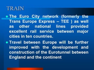 TRAIN
 The Euro City network (formerly the
Trans Europe Express – TEE ) as well
as other national lines provided
excellent rail service between major
cities in ten countries.
 Travel between Europe will be further
improved with the development and
construction of the Eurotunnel between
England and the continent
 
