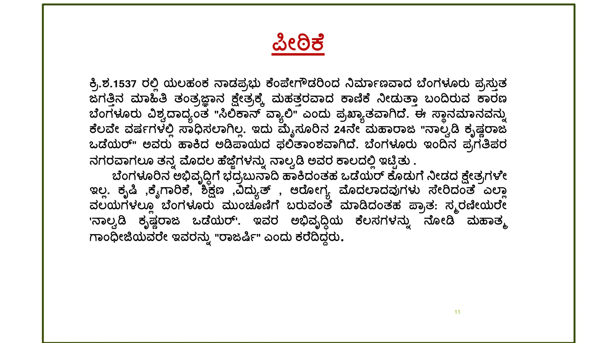 11
ರ್ಪೋಠಿಕ
ಕರ.ಶ್.1537 ರಲ್ಲಿ ಯಲ್ಹಂಕ ನಾಡ್ಪರಭತ ಕ ಂಪ್ ೋಗೌಡ್ರಿಂದ್ ನಿಮಾಾಣವಾದ್ ಬ ಂಗಳೂರತ ಪರಸತತತ
ಜಗತಿತನ ಮಾಹಿತಿ ತಂತರಜ್ಞಾನ ಕ್ ೋತರಕ ಕ ಮಹತತರವಾದ್ ಕಾಣಿಕ ನಿೋಡ್ತತ್ಾತ ಬಂದ್ವರತವ ಕಾರಣ
ಬ ಂಗಳೂರತ ವಶ್ವದ್ಾದ್ಯಂತ "ಸಿಲ್ಲಕಾನ್ ವಾಯಲ್ಲ" ಎಂದ್ತ ಪರಖ್ಾಯತವಾಗಿದ್ . ಈ ಸ್ಾಥನಮಾನವನತಾ
ಕ ಲ್ವ ೋ ವಷಾಗಳಲ್ಲಿ ಸ್ಾಧಿಸಲಾಗಿಲ್ಿ. ಇದ್ತ ಮೈಸ ರಿನ 24ನ ೋ ಮಹಾರಾಜ "ನಾಲ್ವಡಿ ಕೃಷಣರಾಜ
ಒಡ ಯರ್" ಅವರತ ಹಾಕದ್ ಅಡಿಪ್ಾಯದ್ ಫಲ್ಲತ್ಾಂಶ್ವಾಗಿದ್ . ಬ ಂಗಳೂರತ ಇಂದ್ವನ ಪರಗತಿಪರ
ನಗರವಾಗಲ್ ತನಾ ಮೊದ್ಲ್ ಹ ಜ್ ೆಗಳನತಾ ನಾಲ್ವಡಿ ಅವರ ಕಾಲ್ದ್ಲ್ಲಿ ಇಟಿಟತತ .
ಬ ಂಗಳೂರಿನ ಅಭಿವೃದ್ವಿಗ ಭದ್ರಬತನಾದ್ವ ಹಾಕದ್ಂತಹ ಒಡ ಯರ್ ಕ ಡ್ತಗ ನಿೋಡ್ದ್ ಕ್ ೋತರಗಳ ೋ
ಇಲ್ಿ. ಕೃರ್ಷ ,ಕ ೈಗಾರಿಕ , ಶ್ಕ್ಷಣ ,ವದ್ತಯತ್ , ಆರ ೋಗಯ ಮೊದ್ಲಾದ್ವುಗಳು ಸ್ ೋರಿದ್ಂತ್ ಎಲಾಿ
ವಲ್ಯಗಳಲ್ ಿ ಬ ಂಗಳೂರತ ಮತಂಚ ಣಿಗ ಬರತವಂತ್ ಮಾಡಿದ್ಂತಹ ಪ್ಾರತ: ಸಮರಣಿೋಯರ ೋ
'ನಾಲ್ವಡಿ ಕೃಷಣರಾಜ ಒಡ ಯರ್'. ಇವರ ಅಭಿವೃದ್ವಿಯ ಕ ಲ್ಸಗಳನತಾ ನ ೋಡಿ ಮಹಾತಮ
ಗಾಂಧಿೋಜಿಯವರ ೋ ಇವರನತಾ "ರಾಜರ್ಷಾ" ಎಂದ್ತ ಕರ ದ್ವದ್ಾರತ.
 