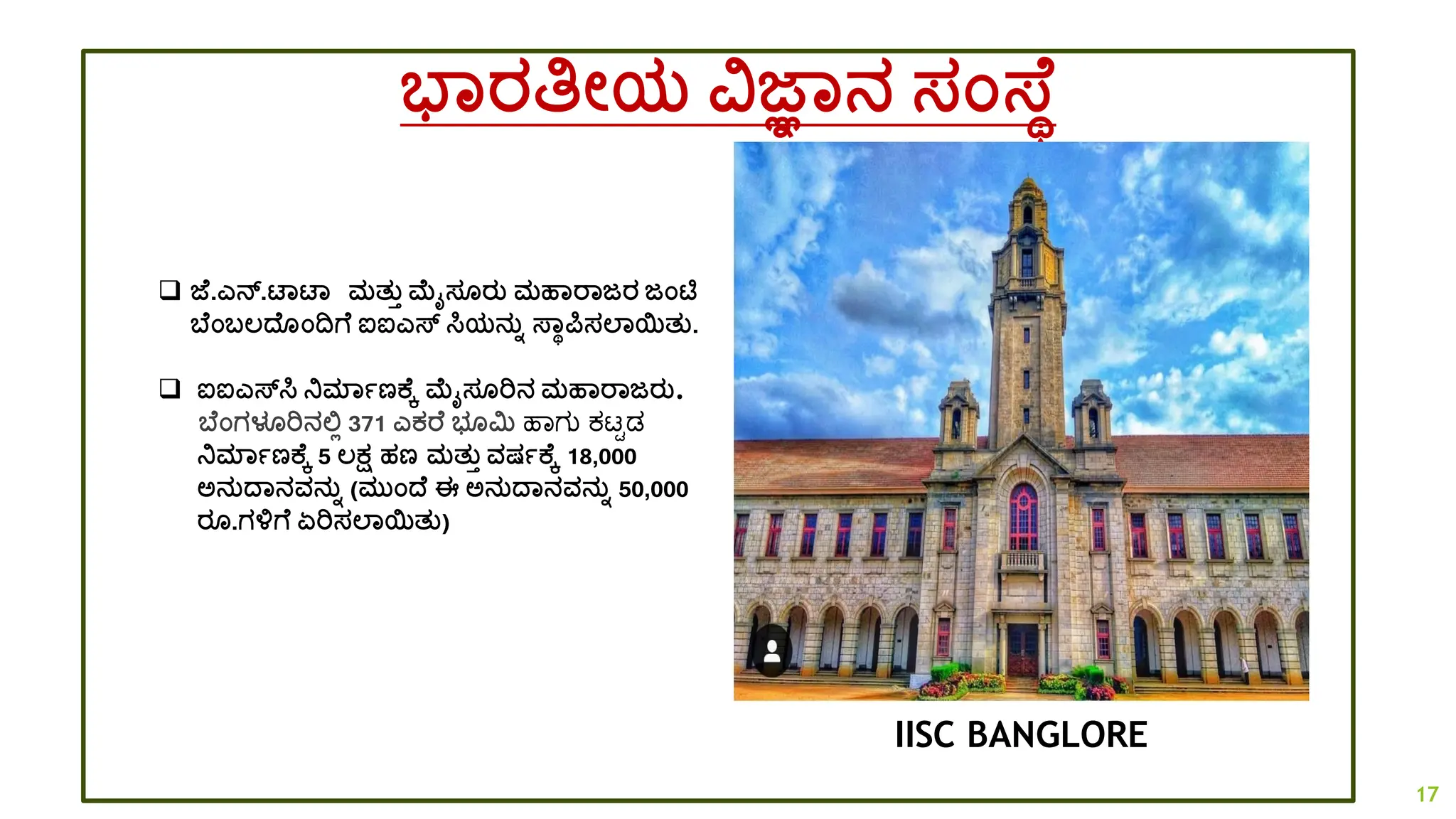 ಭಾರತಿೋಯ ವಜ್ಞಾನ ಸಂಸ್ ಥ
IISC BANGLORE
❑ ಜ್ .ಎನ್.ಟಾಟಾ ಮತತತ ಮೈಸ ರತ ಮಹಾರಾಜರ ಜಂಟಿ
ಬ ಂಬಲ್ದ್ ಂದ್ವಗ ಐಐಎಸ್ ಸಿಯನತಾ ಸ್ಾಥರ್ಪಸಲಾಯತತ.
❑ ಐಐಎಸ್ಸಿ ನಿಮಾಾಣಕ ಕ ಮೈಸ ರಿನ ಮಹಾರಾಜರತ.
ಬ ಂಗಳೂರಿನಲ್ಲಿ 371 ಎಕರ ಭ ಮಿ ಹಾಗು ಕಟ್ಟಡ
ನಿಮಾಾಣಕ ಕ 5 ಲ್ಕ್ಷ ಹಣ ಮತತತ ವಷಾಕ ಕ 18,000
ಅನತದ್ಾನವನತಾ (ಮತಂದ್ ಈ ಅನತದ್ಾನವನತಾ 50,000
ರ .ಗಳಗ ಏರಿಸಲಾಯತತ)
17
 