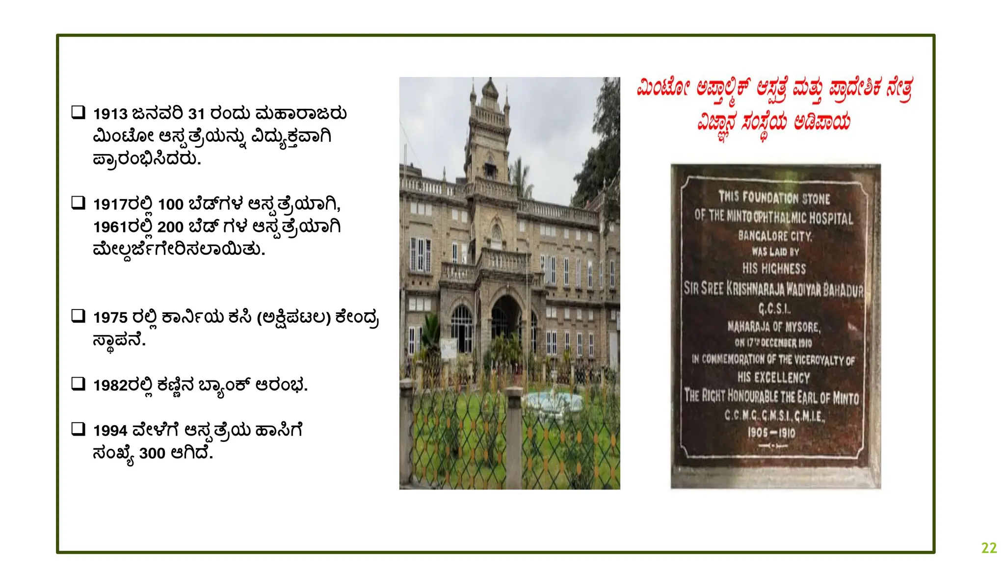 ❑ 1913 ಜನವರಿ 31 ರಂದ್ತ ಮಹಾರಾಜರತ
ಮಿಂಟ ೋ ಆಸಪತ್ ರಯನತಾ ವದ್ತಯಕತವಾಗಿ
ಪ್ಾರರಂಭಿಸಿದ್ರತ.
❑ 1917ರಲ್ಲಿ 100 ಬ ಡಗಳ ಆಸಪತ್ ರಯಾಗಿ,
1961ರಲ್ಲಿ 200 ಬ ಡ ಗಳ ಆಸಪತ್ ರಯಾಗಿ
ಮೋಲ್ಾಜ್ ಾಗ ೋರಿಸಲಾಯತತ.
❑ 1975 ರಲ್ಲಿ ಕಾನಿಾಯ ಕಸಿ (ಅಕ್ಷ್ಮಪಟ್ಲ್) ಕ ೋಂದ್ರ
ಸ್ಾಥಪನ .
❑ 1982ರಲ್ಲಿ ಕಣಿಣನ ಬಾಯಂಕ್ ಆರಂಭ.
❑ 1994 ವ ೋಳ ಗ ಆಸಪತ್ ರಯ ಹಾಸಿಗ
ಸಂಖ್ ಯ 300 ಆಗಿದ್ .
22
 