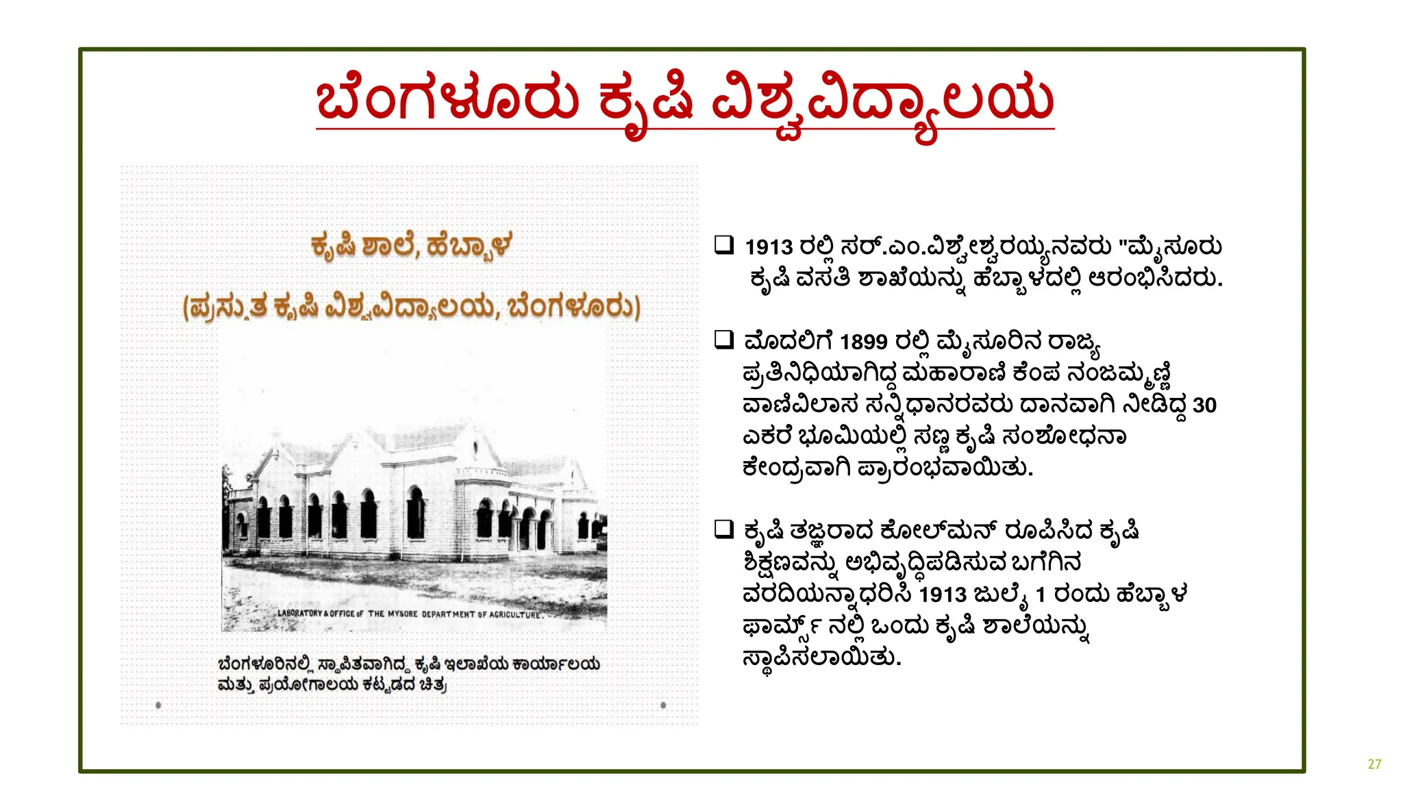 ಬ ಂಗಳೂರತ ಕೃರ್ಷ ವಶ್ವವದ್ಾಯಲ್ಯ
❑ 1913 ರಲ್ಲಿ ಸರ್.ಎಂ.ವಶ ವೋಶ್ವರಯಯನವರತ "ಮೈಸ ರತ
ಕೃರ್ಷ ವಸತಿ ಶಾಖ್ ಯನತಾ ಹ ಬಾಬಳದ್ಲ್ಲಿ ಆರಂಭಿಸಿದ್ರತ.
❑ ಮೊದ್ಲ್ಲಗ 1899 ರಲ್ಲಿ ಮೈಸ ರಿನ ರಾಜಯ
ಪರತಿನಿಧಿಯಾಗಿದ್ಾ ಮಹಾರಾಣಿ ಕ ಂಪ ನಂಜಮಮಣಿಣ
ವಾಣಿವಲಾಸ ಸನಿಾಧ್ಾನರವರತ ದ್ಾನವಾಗಿ ನಿೋಡಿದ್ಾ 30
ಎಕರ ಭ ಮಿಯಲ್ಲಿ ಸಣಣ ಕೃರ್ಷ ಸಂಶ ೋಧ್ನಾ
ಕ ೋಂದ್ರವಾಗಿ ಪ್ಾರರಂಭವಾಯತತ.
❑ ಕೃರ್ಷ ತಜ್ಞರಾದ್ ಕ ೋಲ್ಸಮನ್ ರ ರ್ಪಸಿದ್ ಕೃರ್ಷ
ಶ್ಕ್ಷಣವನತಾ ಅಭಿವೃದ್ವಿಪಡಿಸತವ ಬಗ ಗಿನ
ವರದ್ವಯನಾಾಧ್ರಿಸಿ 1913 ಜತಲ ೈ 1 ರಂದ್ತ ಹ ಬಾಬಳ
ಫಾರ್ಮ್್ಾ ನಲ್ಲಿ ಒಂದ್ತ ಕೃರ್ಷ ಶಾಲ ಯನತಾ
ಸ್ಾಥರ್ಪಸಲಾಯತತ.
27
 