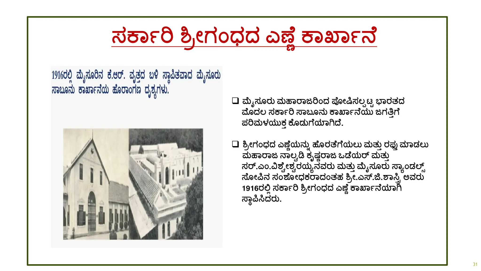 ಸಕಾಾರಿ ಶ್ರೋಗಂಧ್ದ್ ಎಣ ಣ ಕಾಖ್ಾಾನ
❑ ಮೈಸ ರತ ಮಹಾರಾಜರಿಂದ್ ಪ್ೋರ್ಷಸಲ್ಪಟ್ಟ ಭಾರತದ್
ಮೊದ್ಲ್ ಸಕಾಾರಿ ಸ್ಾಬ ನತ ಕಾಖ್ಾಾನ ಯತ ಜಗತಿತಗ
ಪರಿಮಳಯತಕತ ಕ ಡ್ತಗ ಯಾಗಿದ್ .
❑ ಶ್ರೋಗಂಧ್ದ್ ಎಣ ಣಯನತಾ ಹ ರತ್ ಗ ಯಲ್ತ ಮತತತ ರಫ್ತತ ಮಾಡ್ಲ್ತ
ಮಹಾರಾಜ ನಾಲ್ವಡಿ ಕೃಷಣರಾಜ ಒಡ ಯರ್ ಮತತತ
ಸರ್.ಎಂ.ವಶ ವೋಶ್ವರಯಯನವರತ ಮತತತ ಮೈಸ ರತ ಸ್ಾಯಂಡ್ಲ್ಸ್
ಸ್ ೋರ್ಪನ ಸಂಶ ೋಧ್ಕರಾದ್ಂತಹ ಶ್ರೋ.ಎಸ್.ಜಿ.ಶಾಸಿರ ಅವರತ
1916ರಲ್ಲಿ ಸಕಾಾರಿ ಶ್ರೋಗಂಧ್ದ್ ಎಣ ಣ ಕಾಖ್ಾಾನ ಯಾಗಿ
ಸ್ಾಥರ್ಪಸಿದ್ರತ.
31
 