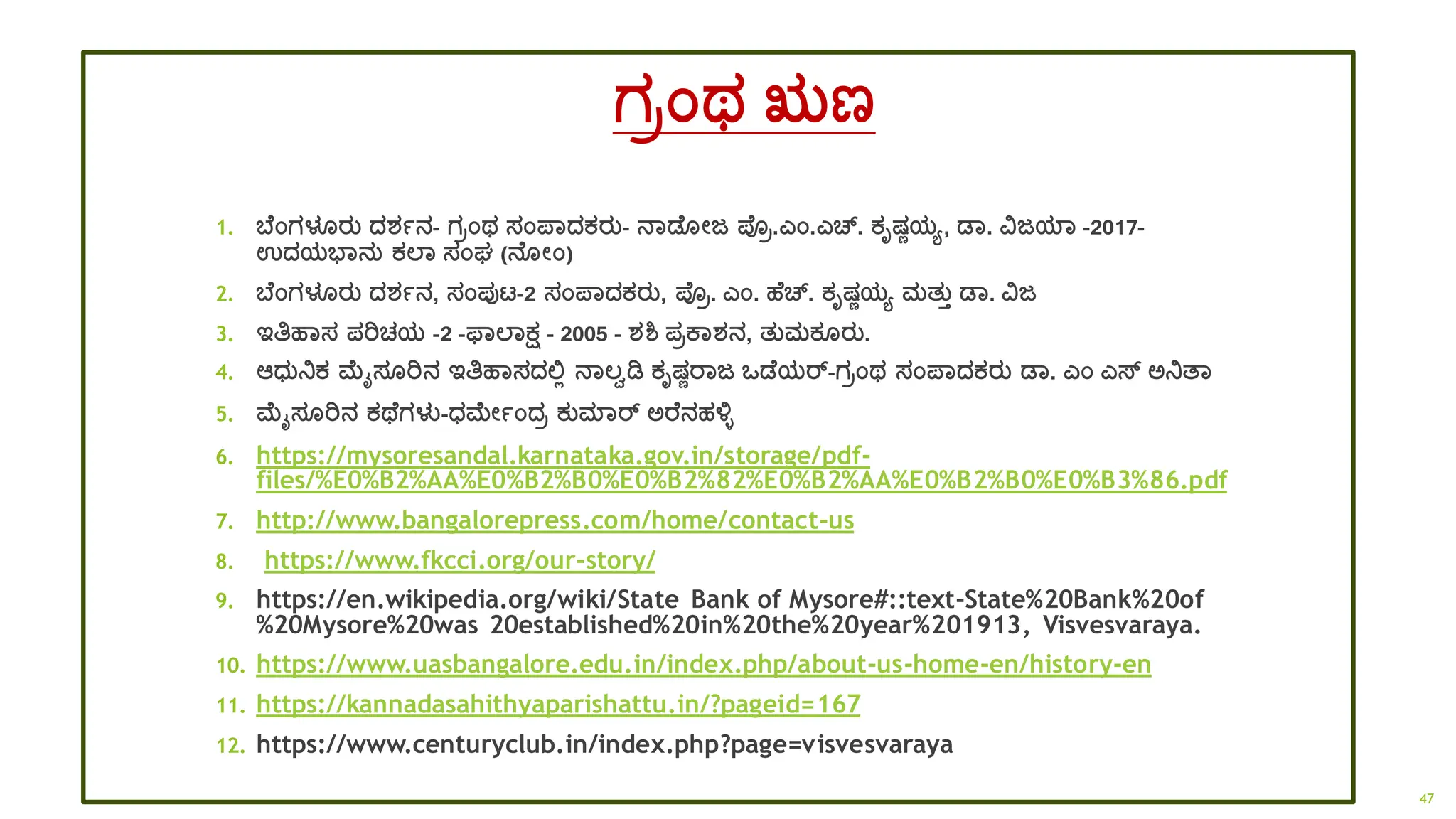 ಗರಂಥ ಋಣ
1. ಬ ಂಗಳೂರತ ದ್ಶ್ಾನ- ಗರಂಥ ಸಂಪ್ಾದ್ಕರತ- ನಾಡ ೋಜ ಪ್ರ.ಎಂ.ಎಚ್. ಕೃಷಣಯಯ, ಡಾ. ವಜಯಾ -2017-
ಉದ್ಯಭಾನತ ಕಲಾ ಸಂಘ (ನ ೋಂ)
2. ಬ ಂಗಳೂರತ ದ್ಶ್ಾನ, ಸಂಪುಟ್-2 ಸಂಪ್ಾದ್ಕರತ, ಪ್ರ. ಎಂ. ಹ ಚ್. ಕೃಷಣಯಯ ಮತತತ ಡಾ. ವಜ
3. ಇತಿಹಾಸ ಪರಿಚಯ -2 -ಫಾಲಾಕ್ಷ - 2005 - ಶ್ಶ್ ಪರಕಾಶ್ನ, ತತಮಕ ರತ.
4. ಆಧ್ತನಿಕ ಮೈಸ ರಿನ ಇತಿಹಾಸದ್ಲ್ಲಿ ನಾಲ್ವಡಿ ಕೃಷಣರಾಜ ಒಡ ಯರ್-ಗರಂಥ ಸಂಪ್ಾದ್ಕರತ ಡಾ. ಎಂ ಎಸ್ ಅನಿತ್ಾ
5. ಮೈಸ ರಿನ ಕಥ ಗಳು-ಧ್ಮೋಾಂದ್ರ ಕತಮಾರ್ ಅರ ನಹಳಿ
6. https://mysoresandal.karnataka.gov.in/storage/pdf-
files/%E0%B2%AA%E0%B2%B0%E0%B2%82%E0%B2%AA%E0%B2%B0%E0%B3%86.pdf
7. http://www.bangalorepress.com/home/contact-us
8. https://www.fkcci.org/our-story/
9. https://en.wikipedia.org/wiki/State Bank of Mysore#::text-State%20Bank%20of
%20Mysore%20was 20established%20in%20the%20year%201913, Visvesvaraya.
10. https://www.uasbangalore.edu.in/index.php/about-us-home-en/history-en
11. https://kannadasahithyaparishattu.in/?pageid=167
12. https://www.centuryclub.in/index.php?page=visvesvaraya
47
 