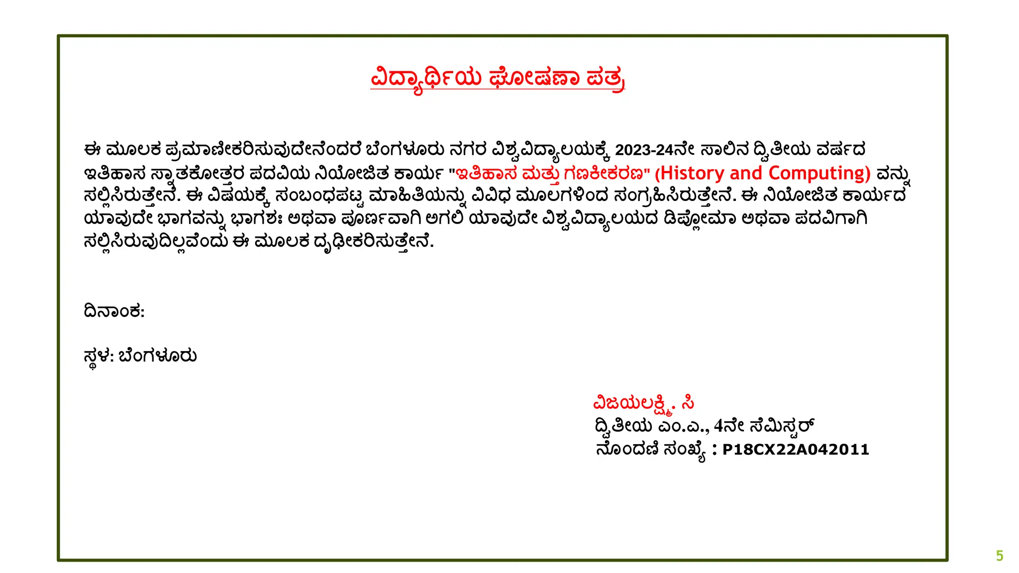ವದ್ಾಯರ್ಥಾಯ ಘ ೋಷಣಾ ಪತರ
ಈ ಮ ಲ್ಕ ಪರಮಾಣಿೋಕರಿಸತವುದ್ ೋನ ಂದ್ರ ಬ ಂಗಳೂರತ ನಗರ ವಶ್ವವದ್ಾಯಲ್ಯಕ ಕ 2023-24ನ ೋ ಸ್ಾಲ್ಲನ ದ್ವವತಿೋಯ ವಷಾದ್
ಇತಿಹಾಸ ಸ್ಾಾತಕ ೋತತರ ಪದ್ವಯ ನಿಯೋಜಿತ ಕಾಯಾ "ಇತಿಹಾಸ ಮತತತ ಗಣಕೋಕರಣ" (History and Computing) ವನತಾ
ಸಲ್ಲಿಸಿರತತ್ ತೋನ . ಈ ವಷಯಕ ಕ ಸಂಬಂಧ್ಪಟ್ಟ ಮಾಹಿತಿಯನತಾ ವವಧ್ ಮ ಲ್ಗಳಂದ್ ಸಂಗರಹಿಸಿರತತ್ ತೋನ . ಈ ನಿಯೋಜಿತ ಕಾಯಾದ್
ಯಾವುದ್ ೋ ಭಾಗವನತಾ ಭಾಗಶ್ಃ ಅಥವಾ ಪೂಣಾವಾಗಿ ಅಗಲ್ಲ ಯಾವುದ್ ೋ ವಶ್ವವದ್ಾಯಲ್ಯದ್ ಡಿಪ್ಿೋಮಾ ಅಥವಾ ಪದ್ವಗಾಗಿ
ಸಲ್ಲಿಸಿರತವುದ್ವಲ್ಿವ ಂದ್ತ ಈ ಮ ಲ್ಕ ದ್ೃಢೋಕರಿಸತತ್ ತೋನ .
ದ್ವನಾಂಕ:
ಸಥಳ: ಬ ಂಗಳೂರತ
ವಜಯಲ್ಕ್ಷ್ಮಿ. ಸಿ
ದ್ವವತಿೋಯ ಎಂ.ಎ., 4ನ ೋ ಸ್ ಮಿಸಟರ್
ನ ಂದ್ಣಿ ಸಂಖ್ ಯ : P18CX22A042011
5
 