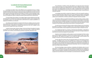 285284
Laevolucióndelahumanidadpromovió
elusodelasenergías
	 La energía en los últimos años ha sido definida como la capacidad para hacer un trabajo.
Esta energía puede transmitirse y, dentro de los temas de la termodinámica, la energía se puede
transferir en forma de calor, entonces si observamos alguna manifestación de calor, como en el
fuego, estaremos observando transferencia de energía. La energía y su uso han ayudado a simpli-
ficar cualquier tipo de trabajo. Por esta razón, los humanos y la sociedad han dependido, desde
años, de la energía para mejorar el trabajo que puede brindar bienestar para la supervivencia.
	 El uso de energía como el fuego, es muy antiguo. Algunos autores plantean que hay regis-
tros de que éste fue conocido hace al menos unos 700 mil años, siendo H. erectus el pionero entre
los homínidos, ya que lo usó como fuente para la sobrevivencia de su especie, ayudándolo a su
adaptación al ambiente y a su evolución.
	 Sin embargo, este homínido fue incapaz de dominarlo por completo, estuvo por muchos
años tratando de controlar esta forma de energía. En sus inicios la humanidad sólo podía man-
tenerlo encendido y resguardarlo en recipientes adecuados para evitar que se apagara, ya que
desconocía por completo cómo volver a encenderlo.
	 Cuando el humano logró controlar el fuego a través de la frotación de pedazos de madera
y la percusión de sílex sobre vegetales secos hace unos 200 mil años, lo utilizó para diversas
actividades como calentar, cocinar alimentos, garantizar la seguridad y hasta para la caza.
	
	 El uso del fuego se combinó, muchos años después, con el agua para crear lo que fue la
primera máquina de vapor. En la antigua Alejandría, fue usada la máquina de Herón, la eolípila,
sólo con fines de entretenimiento, haciendo que el vapor de agua generara suficiente energía
para moverla. Sin embargo, fueron los avances en la física y la química junto con los aportes de
James Watt, a finales de 1700, así como la creación de la máquina de vapor, lo que promovió la
revolución industrial.
	 La tecnología que permitió la creación de máquinas con fines de transporte marítimo o
terrestre, se perfeccionó para el siglo XIX. Pero aún en ese momento de la historia, la humanidad
tenía como fuente principal de energía al fuego, mediante la combustión directa de madera o
carbón, que en combinación con diversas sustancias ha mejorado la vida de la sociedad.
	 Para finales de 1800, con la aparición del petróleo, los avances en física y química, el desa-
rrollo de las leyes de la termodinámica, así como, los estudios de la electricidad y el electromag-
netismo nace otra forma utilizable de energía. Con la invención del motor eléctrico, el generador
de electricidad continua y el motor eléctrico de corriente alterna, entre otras máquinas, se pudo
transportar la electricidad a grandes distancias para obtener el alumbrado eléctrico.
	 Es a partir de este momento de la historia cuando se elimina al fuego como la única fuente
de energía; sin embargo, su reinado no acababa, estuvo y está presente combinado en diversas
formas con la electricidad y el electromagnetismo para promover mejores condiciones de vida.
	 Con la llegada del Siglo XX, y la Primera y Segunda Guerras Mundiales, se diversificaron
los usos de la electricidad y de la combustión directa, ya que estos tipos de energía moldearon el
desarrollo de las diversas tecnologías de esa época bélica.
	 Durante la II Guerra Mundial es perfeccionado el uso de la tecnología de la fisión nuclear,
pero con fines militares, permitiendo la creación de las bombas atómicas usadas contra Japón
para finales de 1945. Después de la guerra, y con la muerte de miles de seres humanos, esta
energía se convierte en una nueva fuente de poder para la humanidad.
	 En pleno Siglo XXI los diversos tipos de energía descubiertos han sido fuentes de avances
científicos - tecnológicos; pero a la vez, esta sociedad que se sustenta en las tecnologías de la
informática y la industria demanda que las mismas sean menos contaminantes y renovables. Por
estas razones se han generado otras opciones energéticas que disminuyan la preocupación de
su posible agotamiento y reduzcan las problemáticas ambientales. Éstas son las energías limpias
tales como la solar, la eólica o la biomasa.
	 Pero estas tecnologías, aunque novedosas y mejoradoras del ambiente, están en sus pri-
meros pasos. Su proliferación pone en riesgo a las grandes transnacionales de las energías pre-
existentes y a su vez, afectan a los grupos de interés económico y político que han controlado por
siglos el mercado energético, haciendo que estas alternativas de consumo sean desvalorizadas y
su potencial en pro del bienestar de la humanidad no sea suficientemente considerado.
 