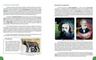 151150
Los isótopos y la radiactividad
	 Las discusiones sobre la teoría atómica de Dalton a principio del siglo XIX convencieron a
los científicos de que los elementos no podían transformarse, es decir, que un átomo no se con-
vertía en otro tipo de átomo diferente; hasta que Henri Becquerel en 1896 descubrió los “rayos
radiactivos” del uranio, debido a la radiactividad natural de este elemento. Posteriormente, se
demostró que las reacciones nucleares podían iniciarse a través del bombardeo de los núcleos
con partículas subatómicas aceleradas (en aceleradores de partículas) y donde se liberaban gran-
des cantidades de energía, este tipo de proceso se denomina radiactividad inducida.
	 En definitiva, las reacciones nucleares se llevan a cabo en el núcleo del átomo, estos pro-
cesos se acompañan de la liberación de grandes cantidades de energía y del cambio o transmu-
tación del elemento, además la rapidez de la reacción no depende de factores externos. Por otra
parte, cuando se habla del desdoblamiento de un núcleo más pesado en otros más ligeros se
habla de fisión nuclear; y cuando se unen núcleos ligeros para producir uno más pesado tene-
mos una fusión nuclear. Ambos procesos ocurren con la generación de grandes cantidades de
energía debido a la liberación de partículas del núcleo atómico.
	 La humanidad ha utilizado la energía nuclear tanto para su beneficio como para su
destrucción; se ha empleado para la construcción de bombas nucleares, así como para
las actividades agrícolas, médicas, arqueológicas e industriales, en estas últimas se tiene la
generación de plantas termoeléctricas, que además de proporcionar energía deben desechar
grandes cantidades de sustancias radiactivas extremadamente peligrosas y cuya degradación
requiere millones de años, con efectos perjudiciales a los ecosistemas.
	 Investiga los usos que tiene la energía nuclear, analiza su impacto ambiental y social y, con
esta información, realiza un debate con tus compañeras y compañeros.
Para saber más...
Se han empleado isótopos del car-
bono (14
C) para descubrir la edad
de obras artísticas. El conocimiento
de los isótopos del carbono ha permi-
tido determinar con gran exactitud la
antigüedad de las pinturas con óleo y
las esculturas, este proceso se aplica
para estimar el origen, la autoría o la
autenticidad de una obra de arte.
Agrupandoalospequeños
	 En 1869 el químico ruso Dimitri Mendeleiev y el químico alemán Lothar Meyer
organizaron a los elementos desde sus propiedades químicas y físicas, trabajando de forma
independiente; la organización de los elementos que ellos utilizaron es muy parecida a la que
se utiliza actualmente. Mendeleiev se basó en la masa atómica creciente, disponiendo a los
átomos de menor a mayor tamaño, para ello colocó en filas horizontales el orden ascendente de
las masas atómicas, luego comenzaba una nueva fila cuando encontraba que un elemento tenía
propiedades similares a otro elemento que ya había ubicado, de esta forma se generaban nuevos
grupos de elementos en columnas.
Figura 23.3. De izquierda a derecha Dimitri Mendeleiev y Lothar Meyer.
	 Así, Mendeleiev colocó al H, Li, Na y K como el “Grupo I”, sabía que podían combinarse
con F, Cl, Br y I del“Grupo VII”produciendo compuestos con similares fórmulas químicas (HF, LiCl,
NaBr y KI) siendo, además, sustancias que al disolverse en agua conducen la electricidad. Por otra
parte, los elementos del “Grupo II”formaban compuestos como BeCl2, MgBr2 y CaCl2 y cuando se
combinaban con el O y S (del “Grupo VI”) se obtenían compuestos como MgO, CaO, MgS y CaS.
Estas y otras propiedades químicas fueron utilizadas para distribuir a los elementos en la tabla
periódica; además, la tabla periódica diseñada por Mendeleiev tenía espacios vacíos, prediciendo
la periodicidad de elementos por descubrir.
	 Como los elementos fueron organizados a partir de sus masas atómicas, había inconsis-
tencia con algunos que quedaban fuera de lugar, se tuvo que esperar al desarrollo del número
atómico para que estas inconsistencias se solucionaran, lo que constituye el parámetro de orga-
nización actual de los elementos Y es el número de protones que tiene el átomo.
Terraza de los Leones en el Santuario de Apolo en Delos (siglo VII a.
C.), escultura griega arcaica.
 