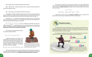 189188
	 Como también sabes, la segunda ley de Newton establece que:
	
p
Fe
t
∆
=
∆
∑ , ahora bien, cuando la aplicamos sobre un sistema de partículas pudiéramos
escribirla de la siguiente manera:
	 s
e
p
F
t
∆
=
∆
∑ , donde es la cantidad de movimiento del sistema:
	 Consideremos al sistema totalmente aislado, de forma tal que no tiene intercambio de
materia ni energía con su entorno, es decir, no tiene interacción con el medio externo. En ese caso
podemos decir que la sumatoria de fuerzas externas sobre el sistema es igual a cero: 0eF =∑
	 Si llamamos s
p a la cantidad de movimiento del sistema antes de una interacción
interna de las partículas del sistema y s
p′a la cantidad de movimiento del sistema después de la
interacción de las partículas del sistema, se cumple que:
	 0 0s s s s s
p p p p p′ ′∆ = → − = → = , es decir la cantidad de movimiento del sistema no
cambia cuando la 0eF =∑ , esto quiere decir, que en un sistema aislado, en ausencia de fuerzas
externas, la cantidad de movimiento del sistema permanece constante, a esto se le conoce como
principio de conservación de la cantidad de movimiento.
Figura 25.9. El tradicional juego de metras puede
ser considerado como un sistema de partículas que
conserva su cantidad de movimiento, si no tomamos
en cuenta fuerzas externas como la fricción y que la
masa de las metras permanece constante.
	 Este principio se puede representar matemá-
ticamente de la siguiente manera:
	 Consideramos algunos casos ideales en los
cuales debido a las interaciones sólo cambia la velo-
cidad de las partículas que forman parte del sistema
y no su masa, es por ello que la cantidad de movi-
miento de cada masa después de la interacción se
representa colocando un apóstrofo a la magnitud
que varía. Por tanto se cumple que:
1 2 3 1 2 3
... ...n n
p p p p p p p p′ ′ ′ ′+ + + = + +
1 1 2 2 3 3 1 1 2 2 3 3... ...n n n nm v m v m v m v m v m v m v m v′ ′ ′ ′+ + + = + + +
	 Con lo cual se demuestra que en un sistema aislado las partículas que forman parte del mis-
mo pueden cambiar internamente su cantidad de movimiento, pero la cantidad de movimiento del
sistema permanece constante, es decir la cantidad de movimiento del sistema se conserva.
	 Hay interacciones (choques) en los sistemas de partículas en los cuales adicionalmente
a que se conserva la cantidad de movimiento también se conserva la energía cinética. En esos
casos se dice que el choque es elástico por ejemplo, cuando una bola de billar choca de frente
con otra en reposo.
	 Cuando esto no ocurre, se dice que el choque es inelástico, como en el rebote de una
pelota contra el suelo. Nota cómo la pelota rebota menos con cada choque.
( ) ( )c sistema c sistemaE E′=
2 2 2 2 2 2
1 1 2 2 1 1 2 2
1 1 1 1 1 1
... ....
2 2 2 2 2 2
n n n nm v m v m v m v m v m v′ ′ ′+ + = + +
Patinadores audaces
	 Una patinadora de 50 kg se deja “sostener” por su compañero de entrenamiento de
70 kg que se encuentra en reposo, justo cuando se desliza hacia la derecha a 5 m/s y luego
continúan deslizándose formando un conjunto. Si no consideramos las fuerzas externas, ¿con
qué velocidad se deslizarán cuando él la atrape?
	 Para analizar este problema vamos a dividirlo en dos partes: antes de la interacción y
después de la interacción y aislado el sistema formado por los dos patinadores.
Figura 25.10. El sistema formado por la pareja de patinaje
artístico puede ser considerado como un sistema de partículas
que conserva su cantidad de movimiento, si no tomamos en
consideración la fricción; b) modelo de partículas aplicado a la
interacción entre la pareja de patinadores.
 