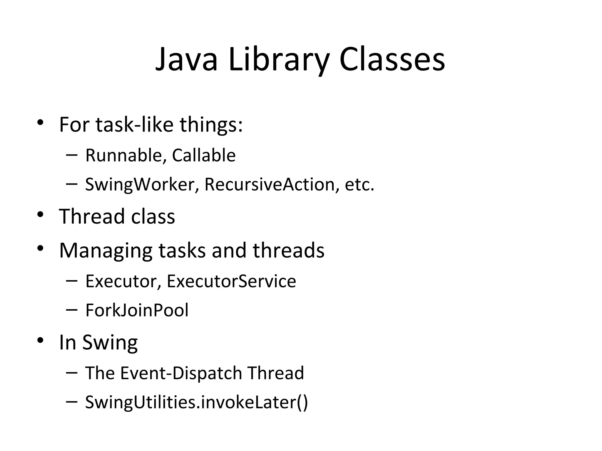 Java Library Classes
• For task-like things:
– Runnable, Callable
– SwingWorker, RecursiveAction, etc.
• Thread class
• Managing tasks and threads
– Executor, ExecutorService
– ForkJoinPool
• In Swing
– The Event-Dispatch Thread
– SwingUtilities.invokeLater()
 