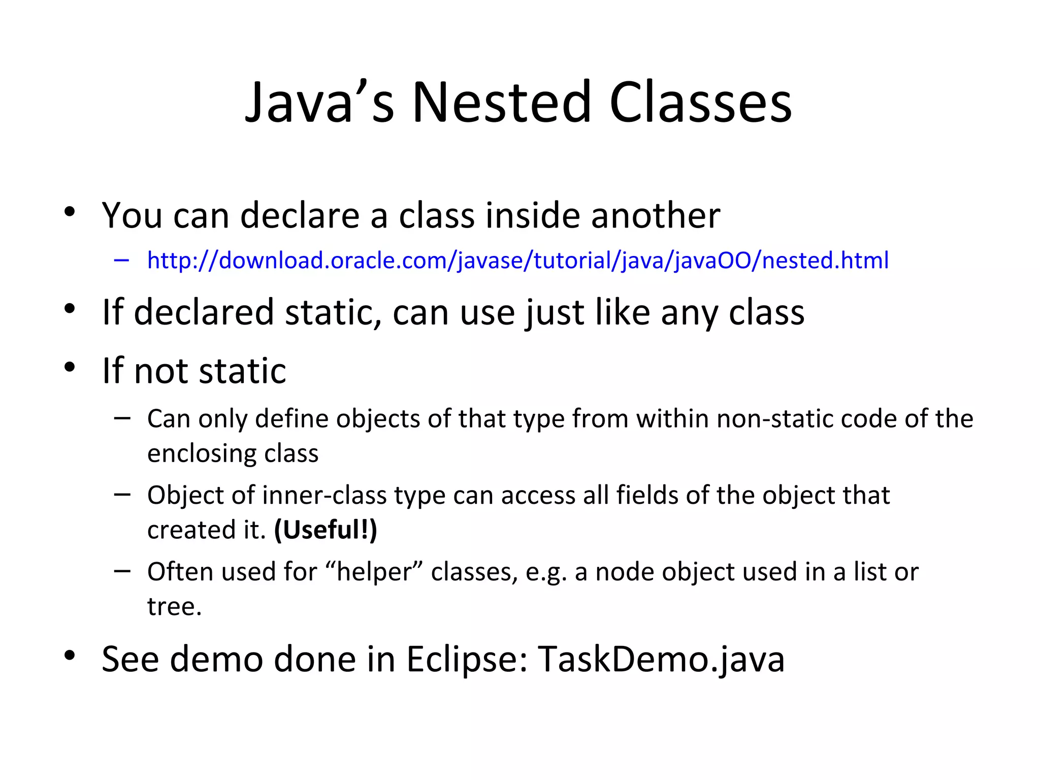 Java’s Nested Classes
• You can declare a class inside another
– http://download.oracle.com/javase/tutorial/java/javaOO/nested.html
• If declared static, can use just like any class
• If not static
– Can only define objects of that type from within non-static code of the
enclosing class
– Object of inner-class type can access all fields of the object that
created it. (Useful!)
– Often used for “helper” classes, e.g. a node object used in a list or
tree.
• See demo done in Eclipse: TaskDemo.java
 