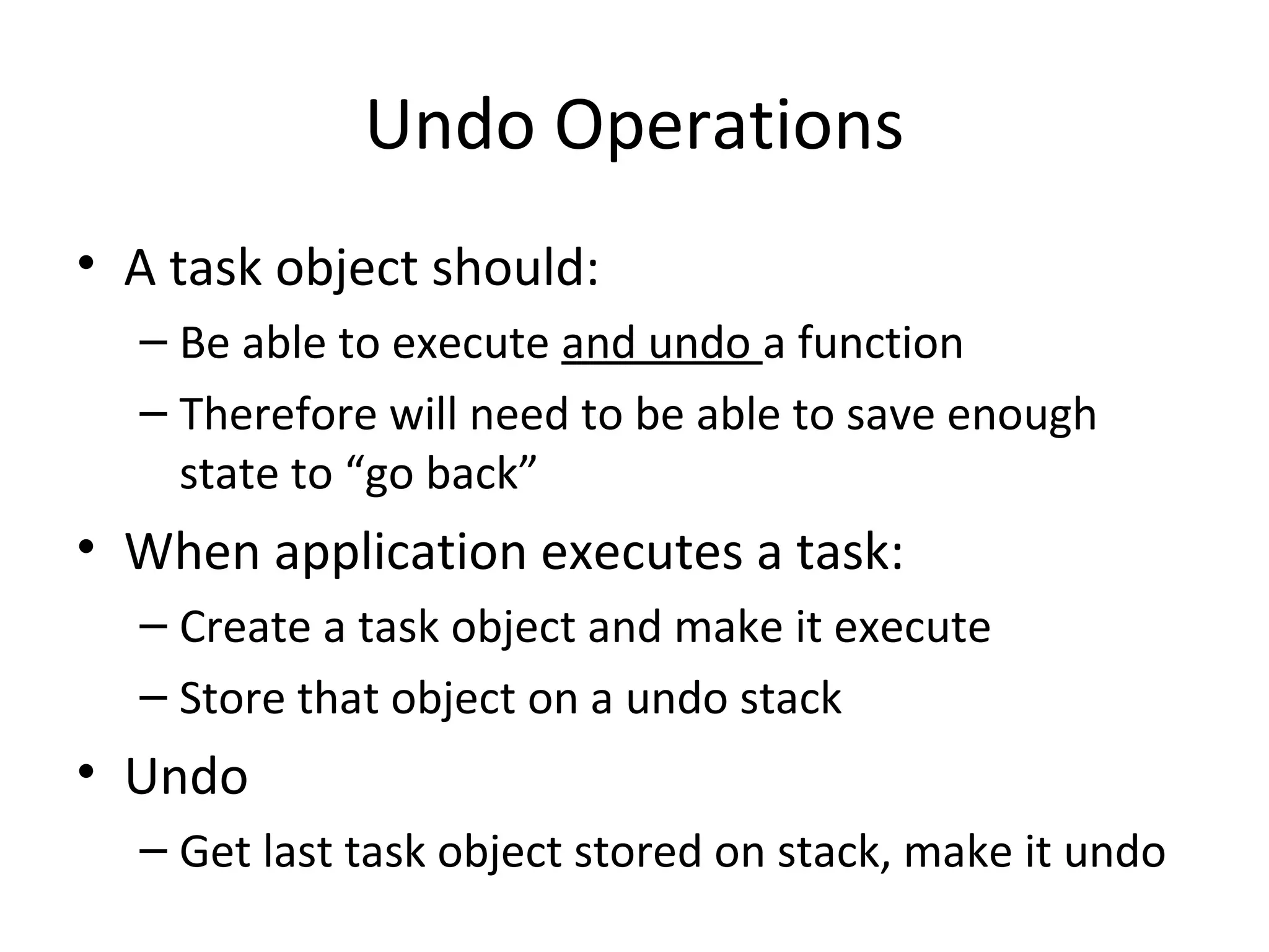 Undo Operations
• A task object should:
– Be able to execute and undo a function
– Therefore will need to be able to save enough
state to “go back”
• When application executes a task:
– Create a task object and make it execute
– Store that object on a undo stack
• Undo
– Get last task object stored on stack, make it undo
 
