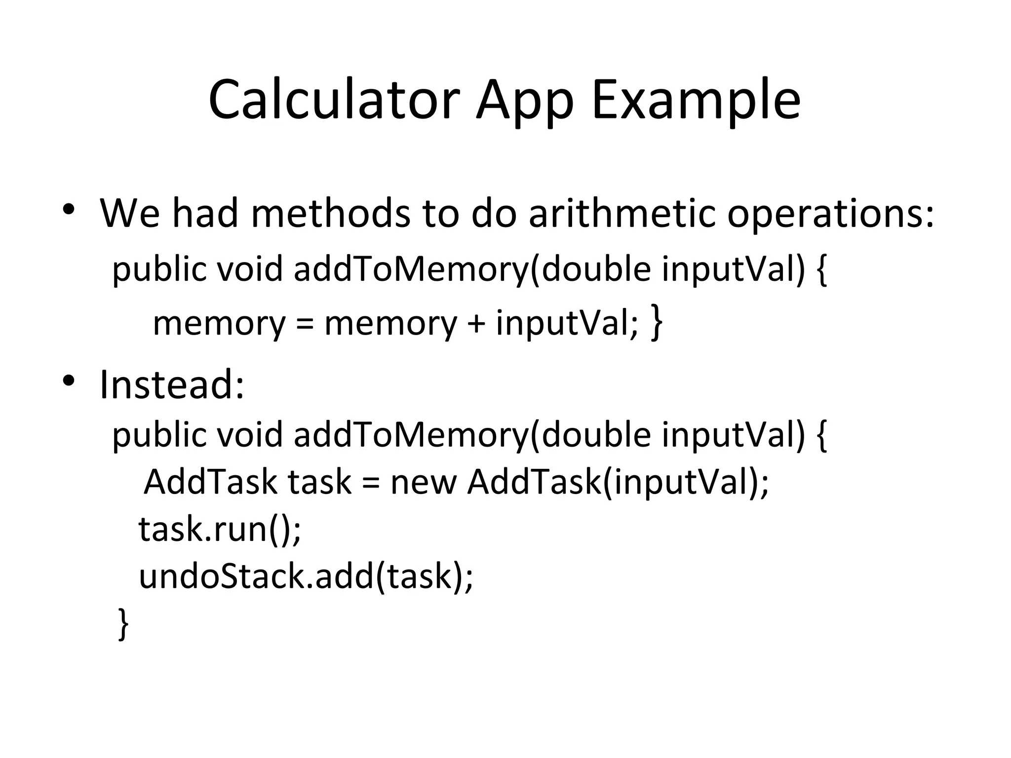 Calculator App Example
• We had methods to do arithmetic operations:
public void addToMemory(double inputVal) {
memory = memory + inputVal; }
• Instead:
public void addToMemory(double inputVal) {
AddTask task = new AddTask(inputVal);
task.run();
undoStack.add(task);
}
 
