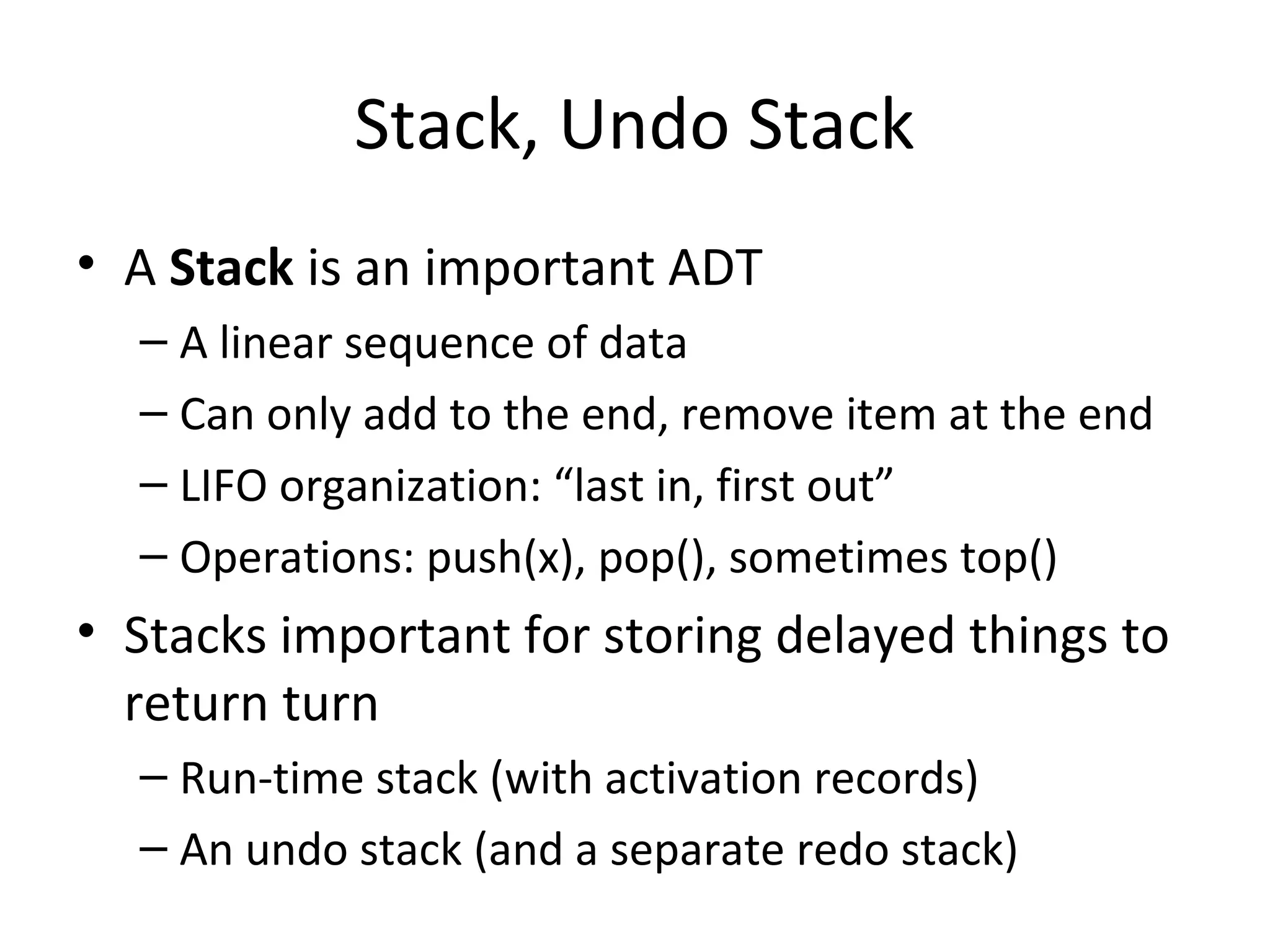 Stack, Undo Stack
• A Stack is an important ADT
– A linear sequence of data
– Can only add to the end, remove item at the end
– LIFO organization: “last in, first out”
– Operations: push(x), pop(), sometimes top()
• Stacks important for storing delayed things to
return turn
– Run-time stack (with activation records)
– An undo stack (and a separate redo stack)
 