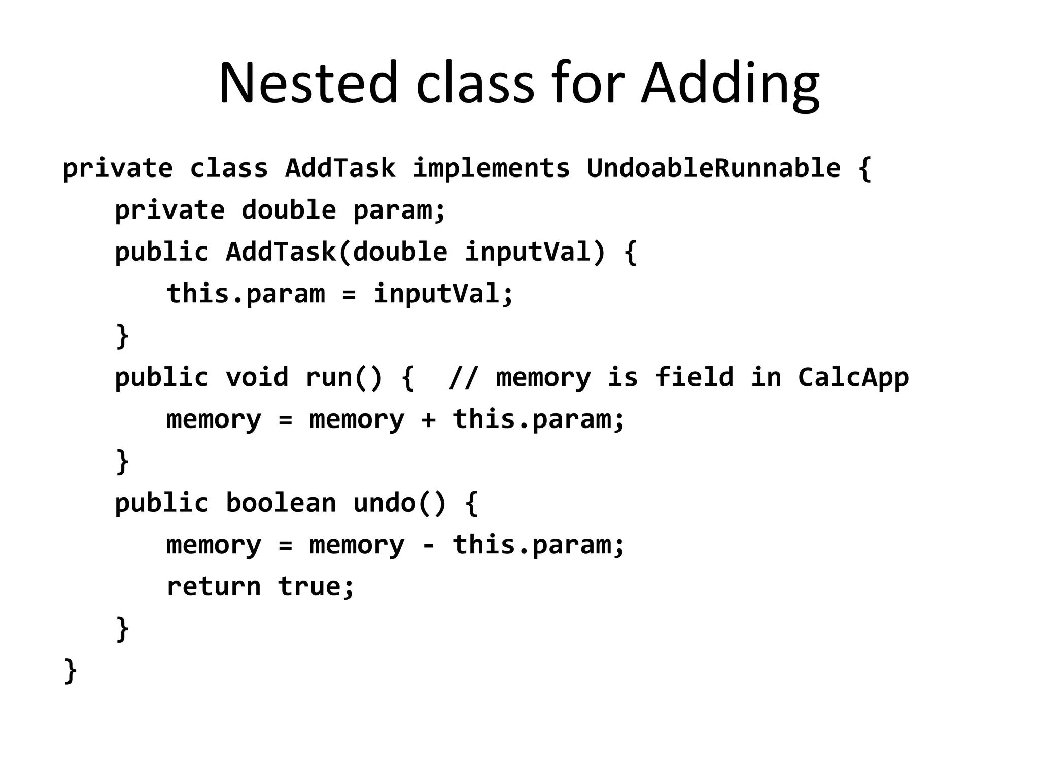 Nested class for Adding
private class AddTask implements UndoableRunnable {
private double param;
public AddTask(double inputVal) {
this.param = inputVal;
}
public void run() { // memory is field in CalcApp
memory = memory + this.param;
}
public boolean undo() {
memory = memory - this.param;
return true;
}
}
 