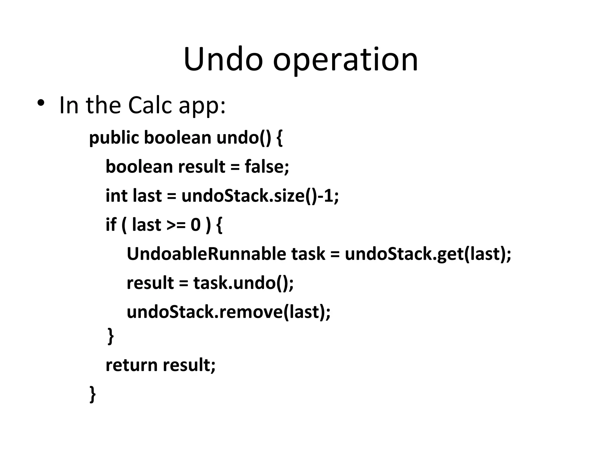 Undo operation
• In the Calc app:
public boolean undo() {
boolean result = false;
int last = undoStack.size()-1;
if ( last >= 0 ) {
UndoableRunnable task = undoStack.get(last);
result = task.undo();
undoStack.remove(last);
}
return result;
}
 