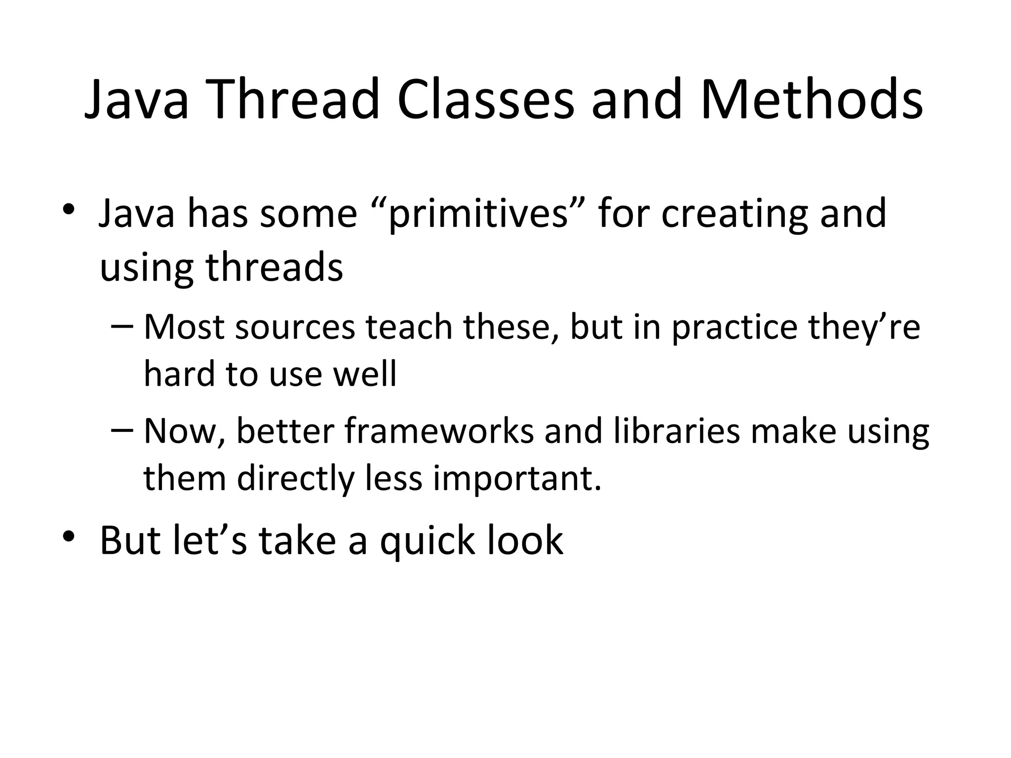 Java Thread Classes and Methods
• Java has some “primitives” for creating and
using threads
– Most sources teach these, but in practice they’re
hard to use well
– Now, better frameworks and libraries make using
them directly less important.
• But let’s take a quick look
 