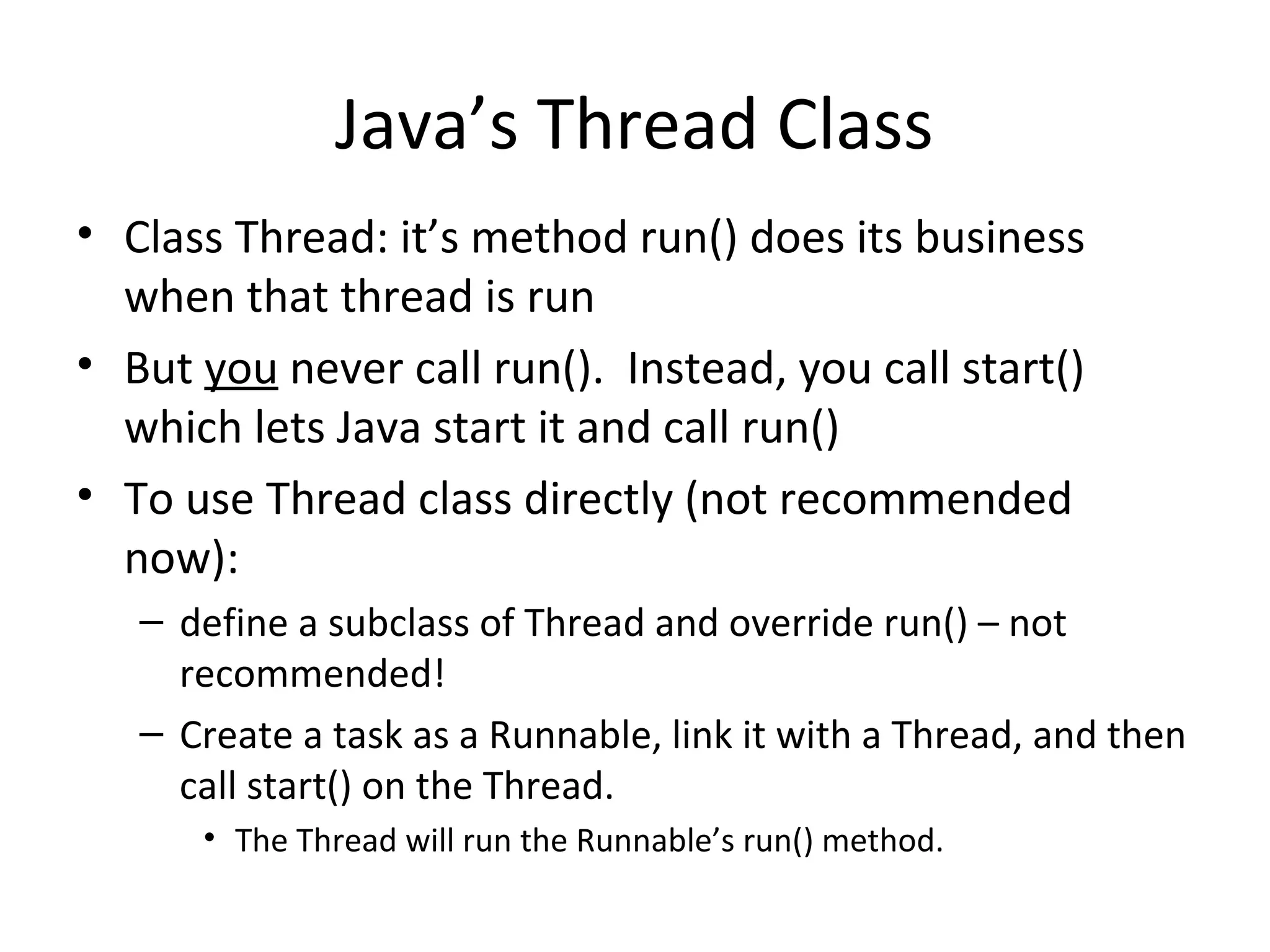 Java’s Thread Class
• Class Thread: it’s method run() does its business
when that thread is run
• But you never call run(). Instead, you call start()
which lets Java start it and call run()
• To use Thread class directly (not recommended
now):
– define a subclass of Thread and override run() – not
recommended!
– Create a task as a Runnable, link it with a Thread, and then
call start() on the Thread.
• The Thread will run the Runnable’s run() method.
 