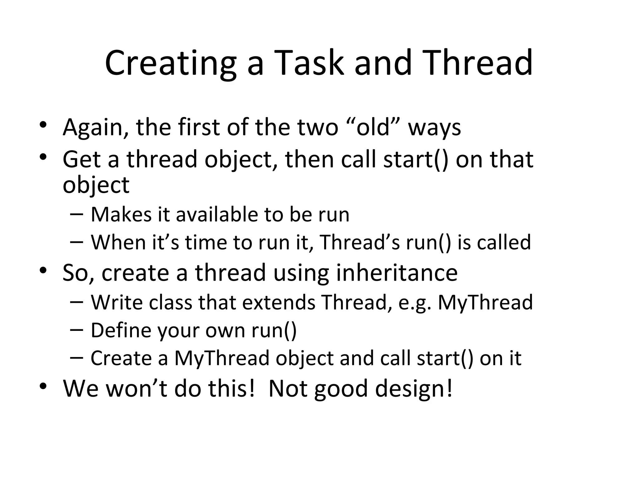 Creating a Task and Thread
• Again, the first of the two “old” ways
• Get a thread object, then call start() on that
object
– Makes it available to be run
– When it’s time to run it, Thread’s run() is called
• So, create a thread using inheritance
– Write class that extends Thread, e.g. MyThread
– Define your own run()
– Create a MyThread object and call start() on it
• We won’t do this! Not good design!
 