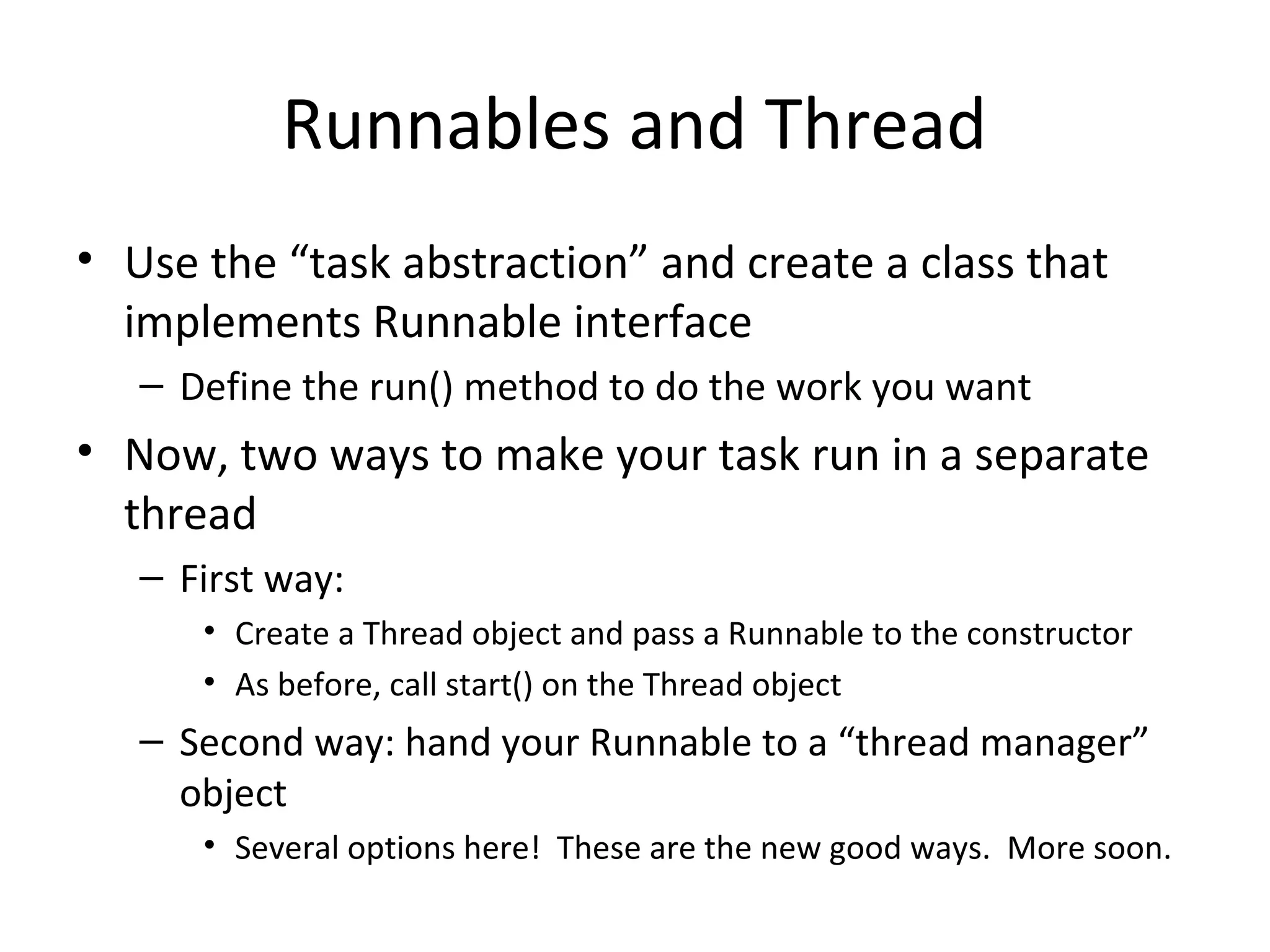 Runnables and Thread
• Use the “task abstraction” and create a class that
implements Runnable interface
– Define the run() method to do the work you want
• Now, two ways to make your task run in a separate
thread
– First way:
• Create a Thread object and pass a Runnable to the constructor
• As before, call start() on the Thread object
– Second way: hand your Runnable to a “thread manager”
object
• Several options here! These are the new good ways. More soon.
 