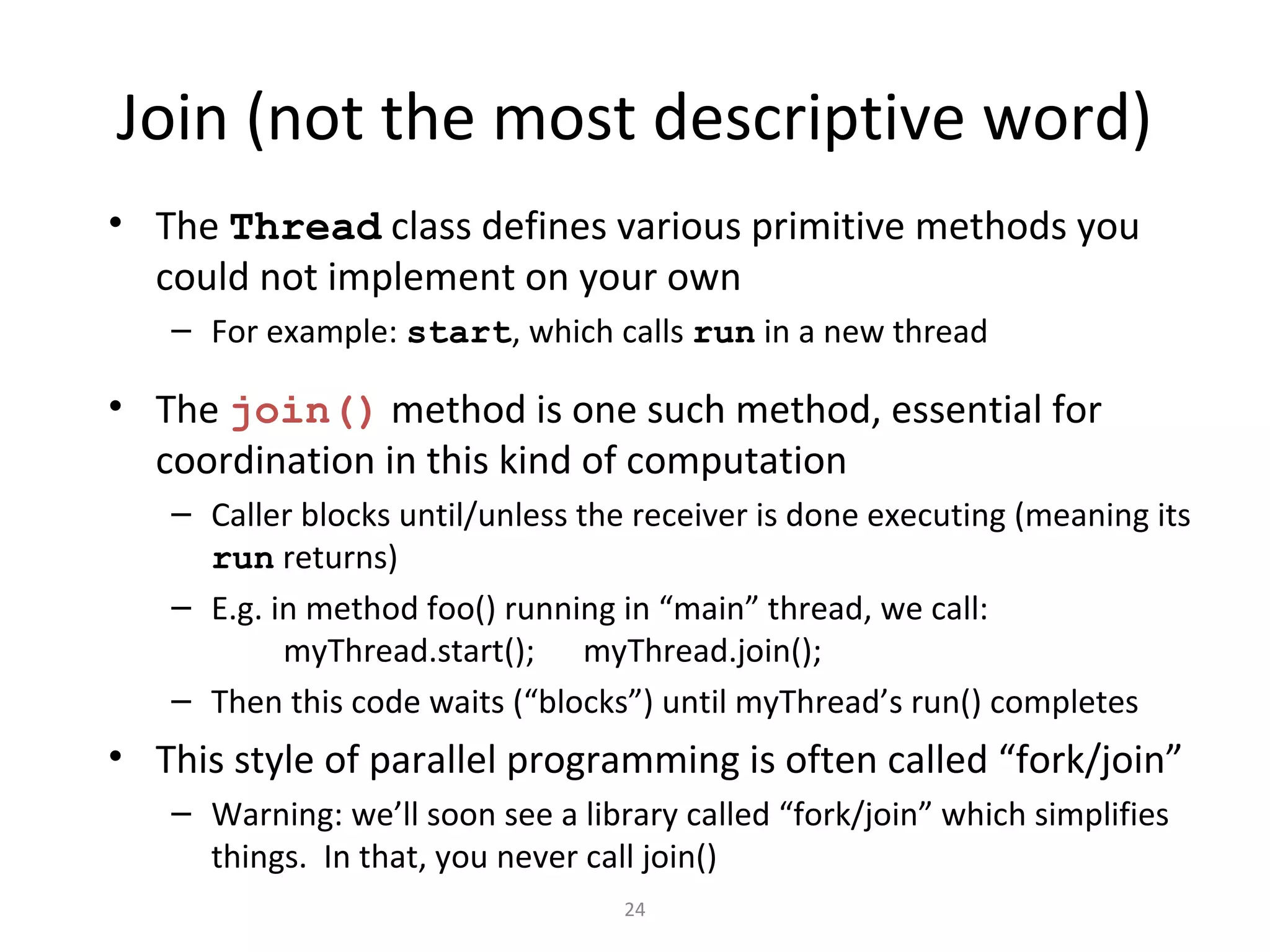 Join (not the most descriptive word)
• The Thread class defines various primitive methods you
could not implement on your own
– For example: start, which calls run in a new thread
• The join() method is one such method, essential for
coordination in this kind of computation
– Caller blocks until/unless the receiver is done executing (meaning its
run returns)
– E.g. in method foo() running in “main” thread, we call:
myThread.start(); myThread.join();
– Then this code waits (“blocks”) until myThread’s run() completes
• This style of parallel programming is often called “fork/join”
– Warning: we’ll soon see a library called “fork/join” which simplifies
things. In that, you never call join()
24
 