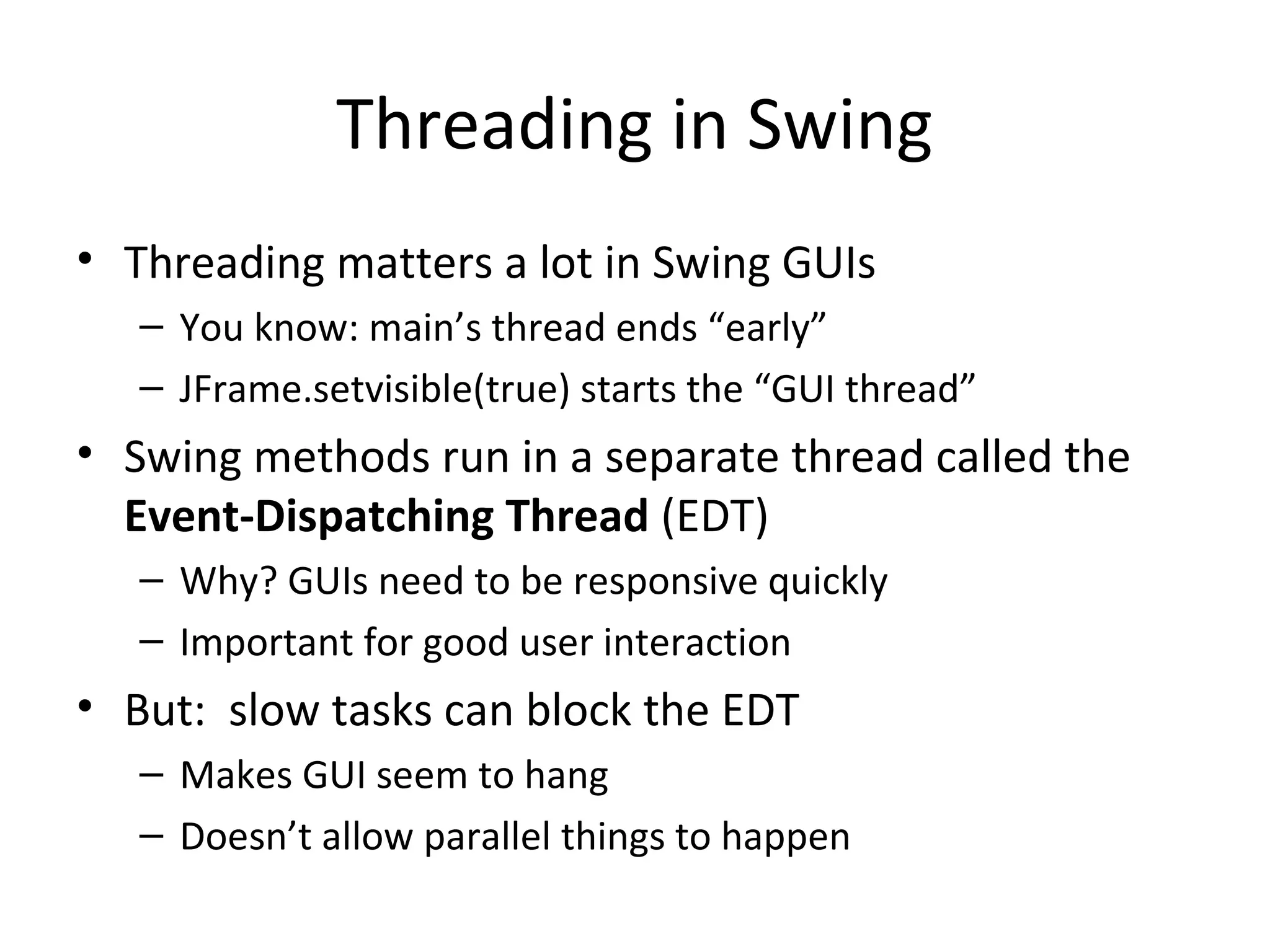 Threading in Swing
• Threading matters a lot in Swing GUIs
– You know: main’s thread ends “early”
– JFrame.setvisible(true) starts the “GUI thread”
• Swing methods run in a separate thread called the
Event-Dispatching Thread (EDT)
– Why? GUIs need to be responsive quickly
– Important for good user interaction
• But: slow tasks can block the EDT
– Makes GUI seem to hang
– Doesn’t allow parallel things to happen
 