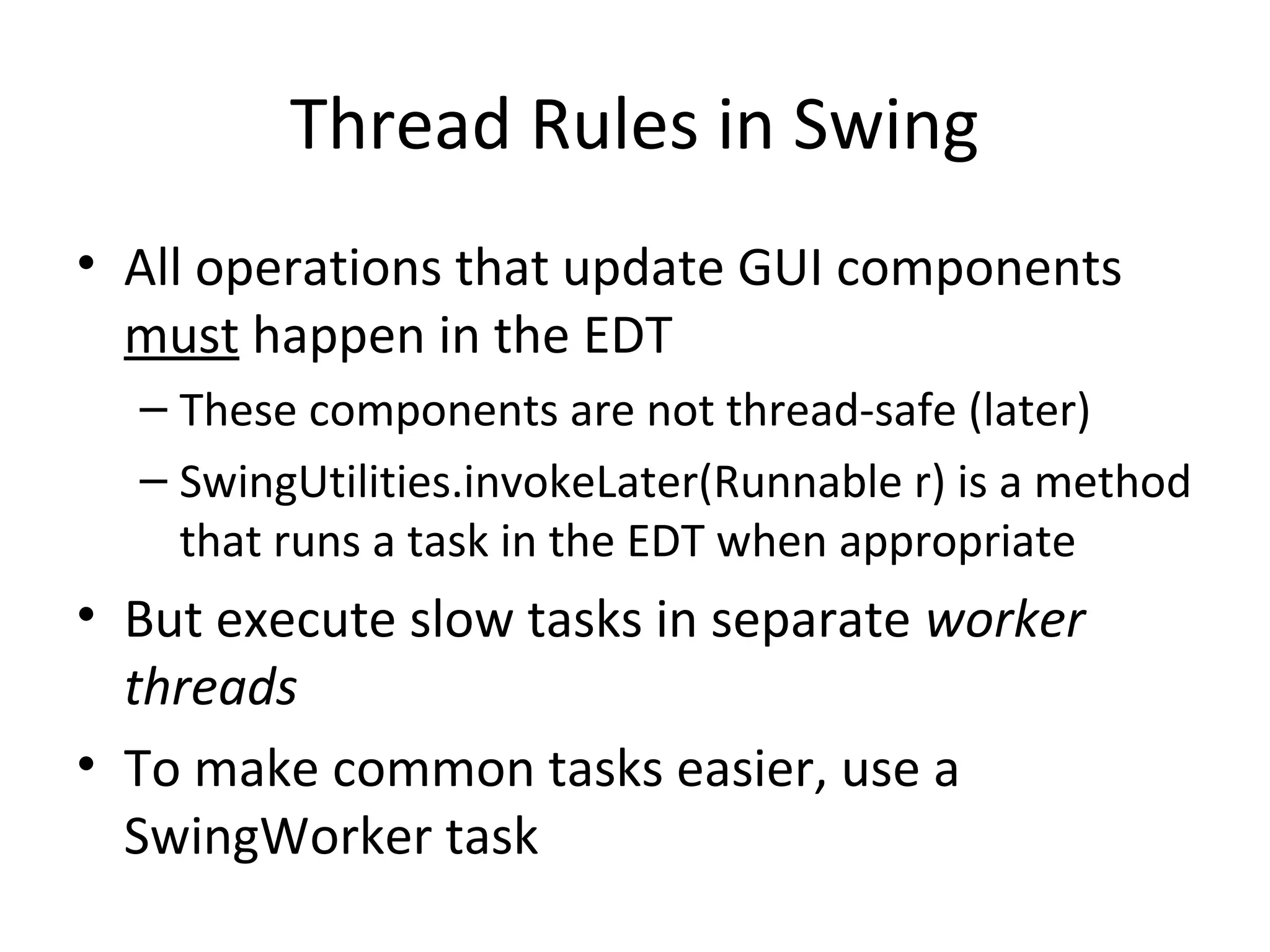 Thread Rules in Swing
• All operations that update GUI components
must happen in the EDT
– These components are not thread-safe (later)
– SwingUtilities.invokeLater(Runnable r) is a method
that runs a task in the EDT when appropriate
• But execute slow tasks in separate worker
threads
• To make common tasks easier, use a
SwingWorker task
 