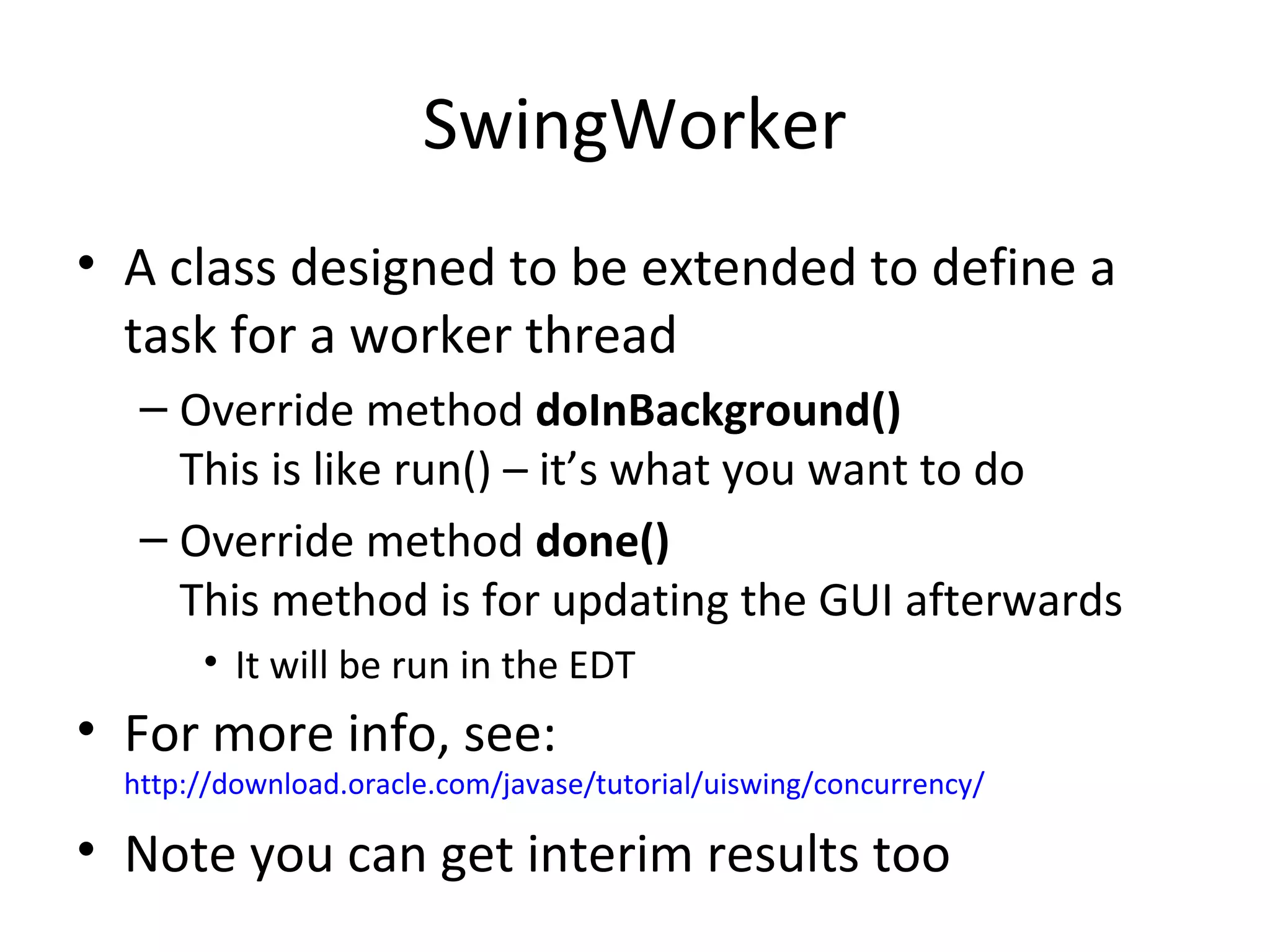 SwingWorker
• A class designed to be extended to define a
task for a worker thread
– Override method doInBackground()
This is like run() – it’s what you want to do
– Override method done()
This method is for updating the GUI afterwards
• It will be run in the EDT
• For more info, see:
http://download.oracle.com/javase/tutorial/uiswing/concurrency/
• Note you can get interim results too
 