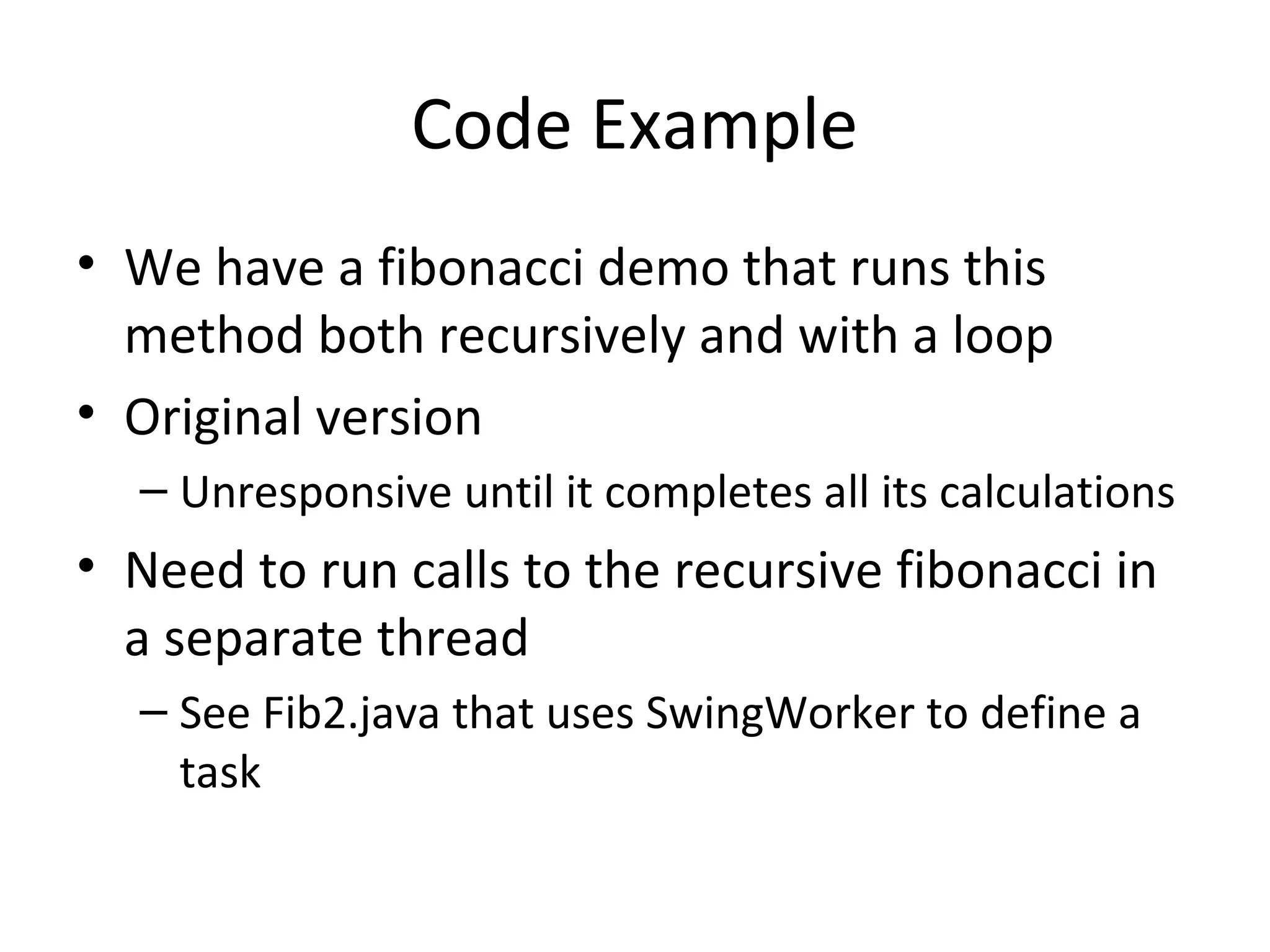 Code Example
• We have a fibonacci demo that runs this
method both recursively and with a loop
• Original version
– Unresponsive until it completes all its calculations
• Need to run calls to the recursive fibonacci in
a separate thread
– See Fib2.java that uses SwingWorker to define a
task
 